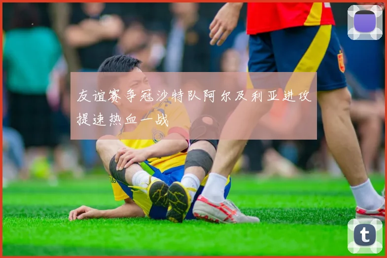 友谊赛争冠沙特队阿尔及利亚进攻提速热血一战