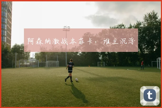 阿森纳激战本菲卡，谁主沉浮