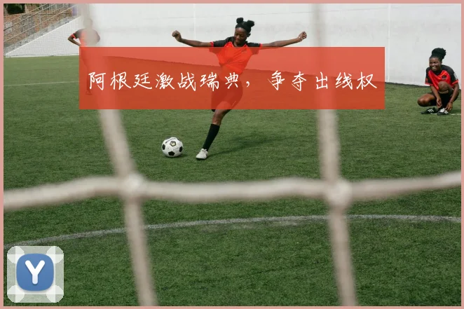 阿根廷激战瑞典，争夺出线权