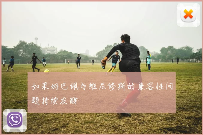 如果姆巴佩与维尼修斯的兼容性问题持续发酵