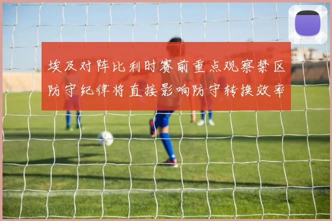 埃及对阵比利时赛前重点观察禁区防守纪律将直接影响防守转换效率