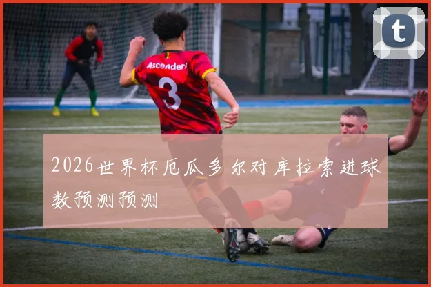 2026世界杯厄瓜多尔对库拉索进球数预测预测