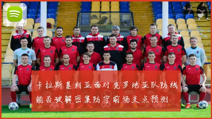 卡拉斯基利亚面对克罗地亚队防线能否破解密集防守前场支点预测