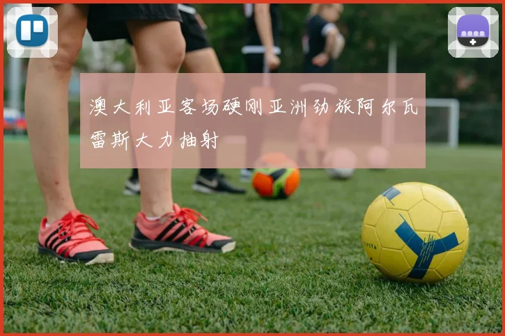 澳大利亚客场硬刚亚洲劲旅阿尔瓦雷斯大力抽射