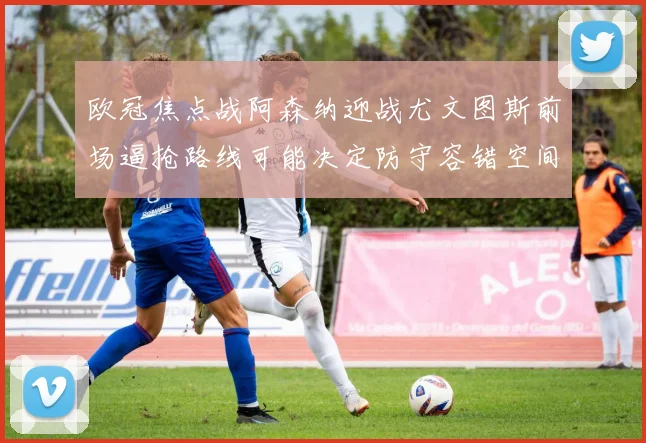 欧冠焦点战阿森纳迎战尤文图斯前场逼抢路线可能决定防守容错空间