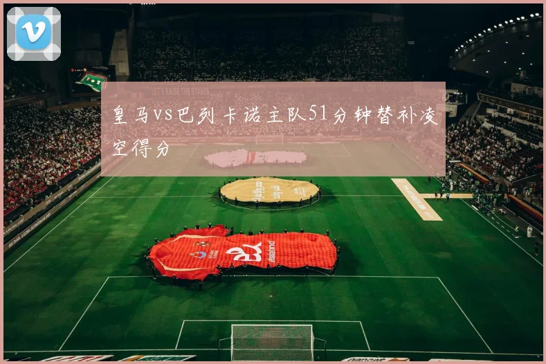 皇马vs巴列卡诺主队51分钟替补凌空得分