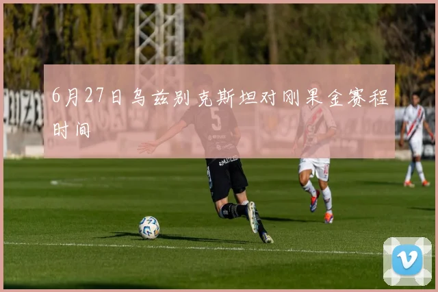 6月27日乌兹别克斯坦对刚果金赛程时间