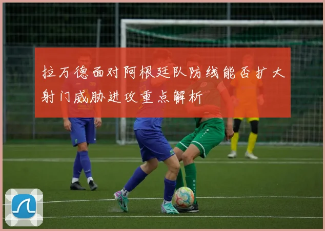 拉万德面对阿根廷队防线能否扩大射门威胁进攻重点解析