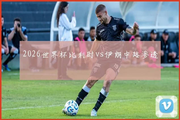 2026世界杯比利时vs伊朗中路渗透