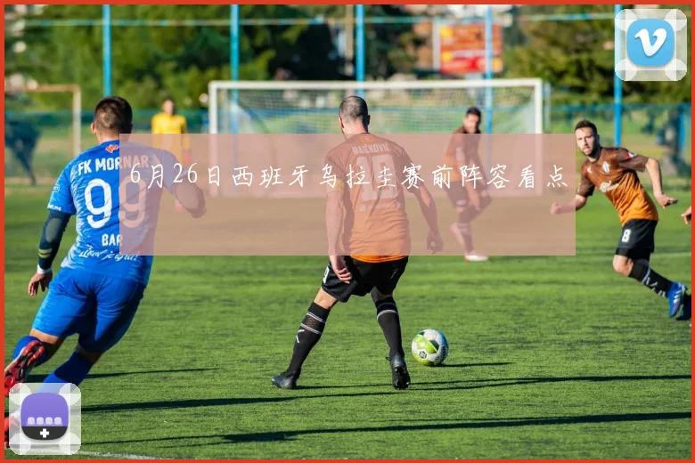 6月26日西班牙乌拉圭赛前阵容看点