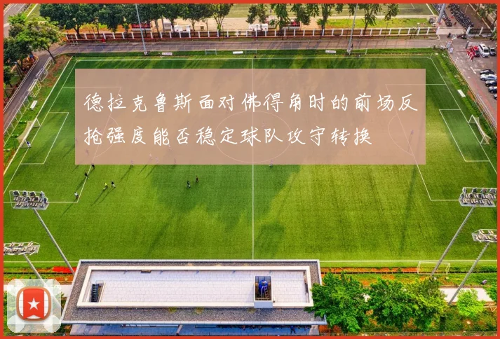 德拉克鲁斯面对佛得角时的前场反抢强度能否稳定球队攻守转换