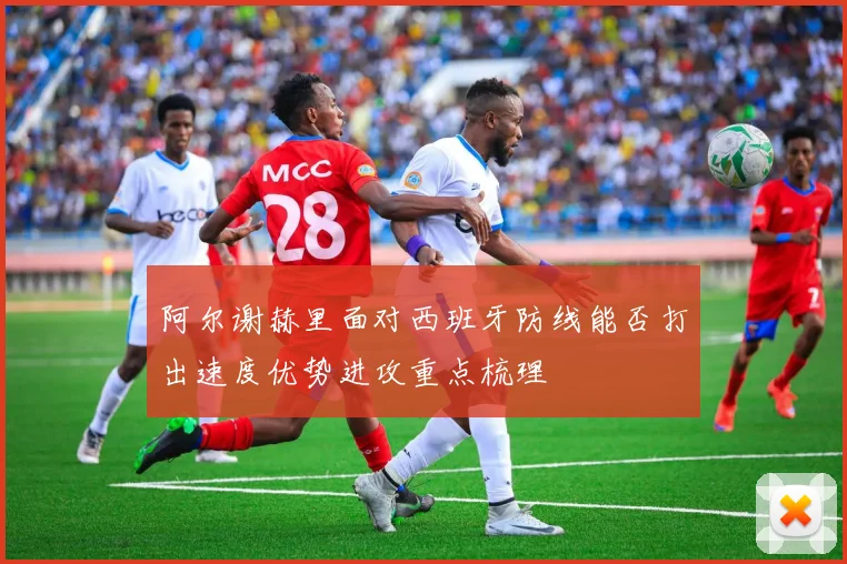 阿尔谢赫里面对西班牙防线能否打出速度优势进攻重点梳理