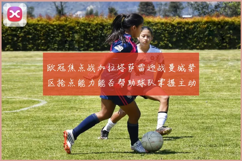 欧冠焦点战加拉塔萨雷迎战曼城禁区抢点能力能否帮助球队掌握主动