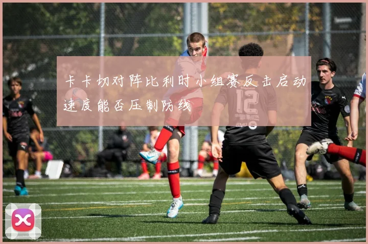 卡卡切对阵比利时小组赛反击启动速度能否压制防线