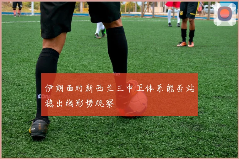 伊朗面对新西兰三中卫体系能否站稳出线形势观察