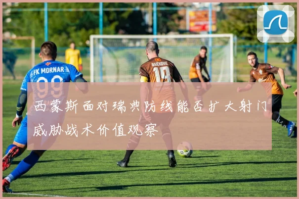 西蒙斯面对瑞典防线能否扩大射门威胁战术价值观察