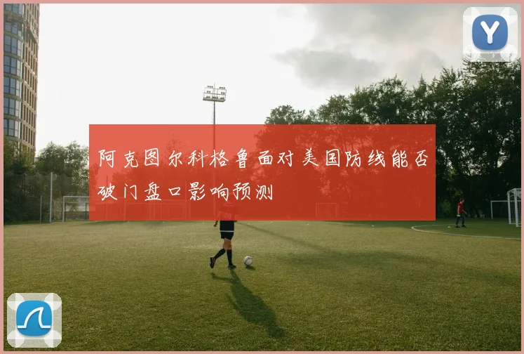阿克图尔科格鲁面对美国防线能否破门盘口影响预测