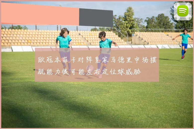 欧冠本菲卡对阵皇家马德里中场摆脱能力很可能左右定位球威胁