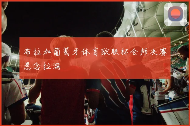 布拉加葡萄牙体育欧联杯会师决赛悬念拉满