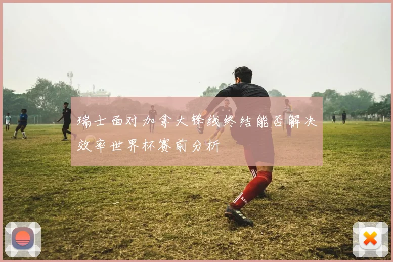 瑞士面对加拿大锋线终结能否解决效率世界杯赛前分析