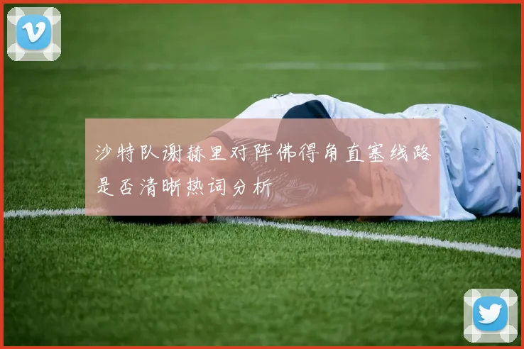 沙特队谢赫里对阵佛得角直塞线路是否清晰热词分析