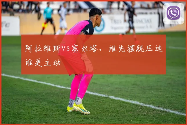 阿拉维斯vs塞尔塔，谁先摆脱压迫谁更主动