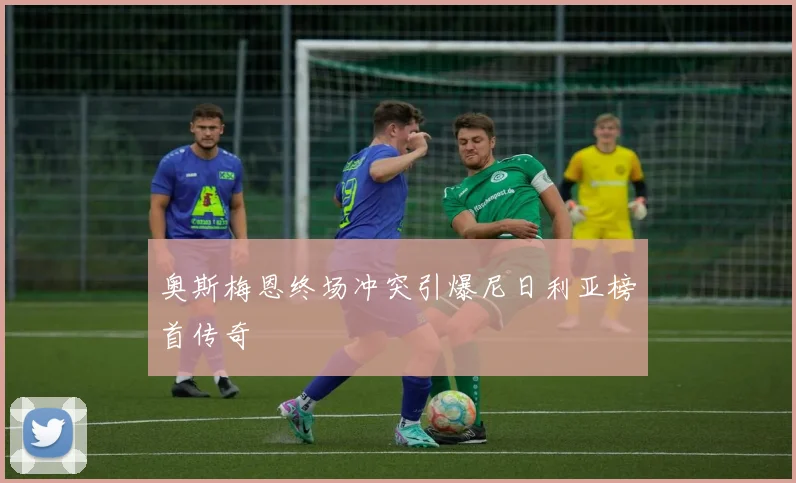 奥斯梅恩终场冲突引爆尼日利亚榜首传奇