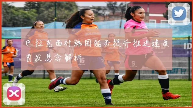 巴拉克面对韩国能否提升推进速度首发悬念解析