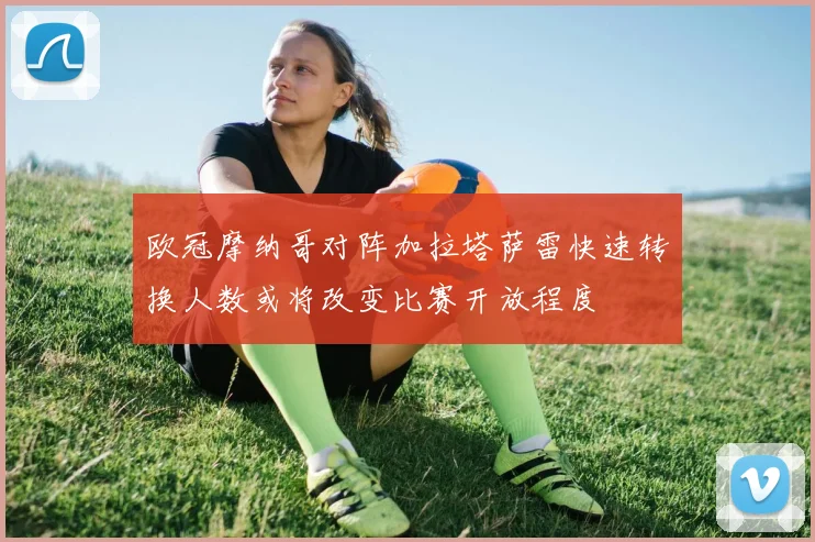 欧冠摩纳哥对阵加拉塔萨雷快速转换人数或将改变比赛开放程度