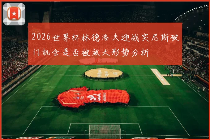 2026世界杯林德洛夫迎战突尼斯破门机会是否被放大形势分析