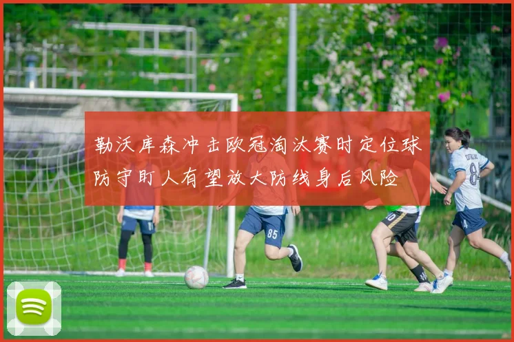 勒沃库森冲击欧冠淘汰赛时定位球防守盯人有望放大防线身后风险