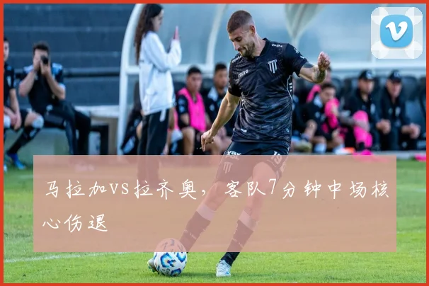 马拉加vs拉齐奥，客队7分钟中场核心伤退