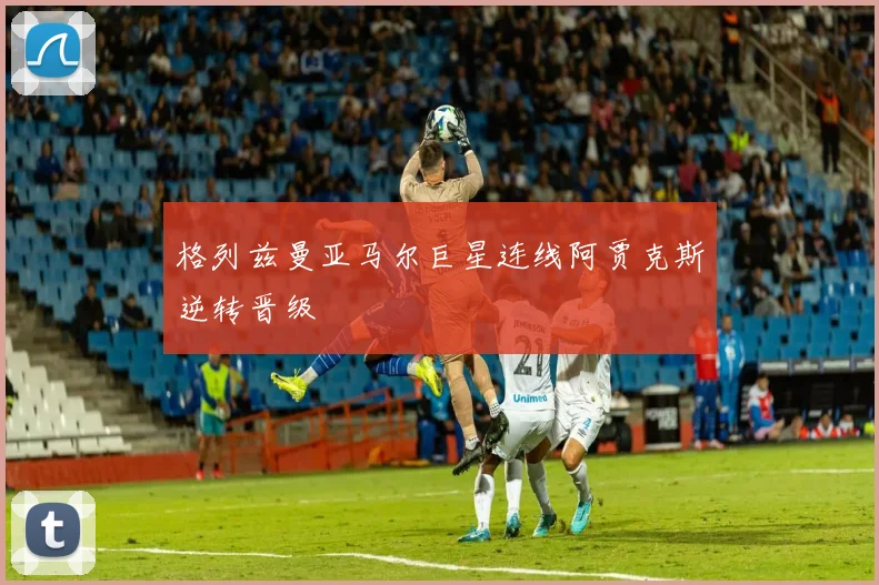 格列兹曼亚马尔巨星连线阿贾克斯逆转晋级